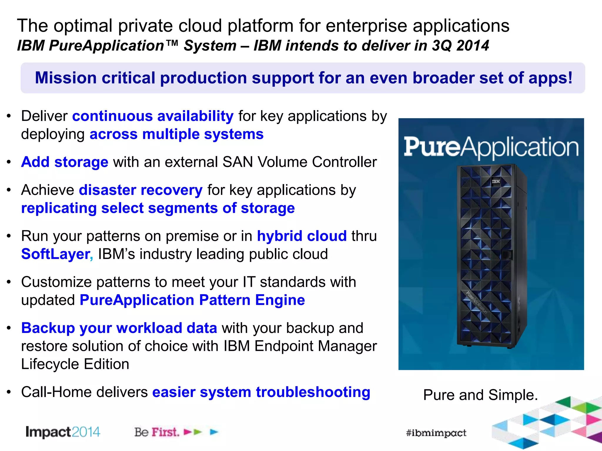 The optimal private cloud platform for enterprise applications 
IBM PureApplication™ System – IBM intends to deliver in 3Q 2014 
Mission critical production support for an even broader set of apps! 
Pure and Simple. 
• Deliver continuous availability for key applications by 
deploying across multiple systems 
• Add storage with an external SAN Volume Controller 
• Achieve disaster recovery for key applications by 
replicating select segments of storage 
• Run your patterns on premise or in hybrid cloud thru 
SoftLayer, IBM’s industry leading public cloud 
• Customize patterns to meet your IT standards with 
updated PureApplication Pattern Engine 
• Backup your workload data with your backup and 
restore solution of choice with IBM Endpoint Manager 
Lifecycle Edition 
• Call-Home delivers easier system troubleshooting 
 