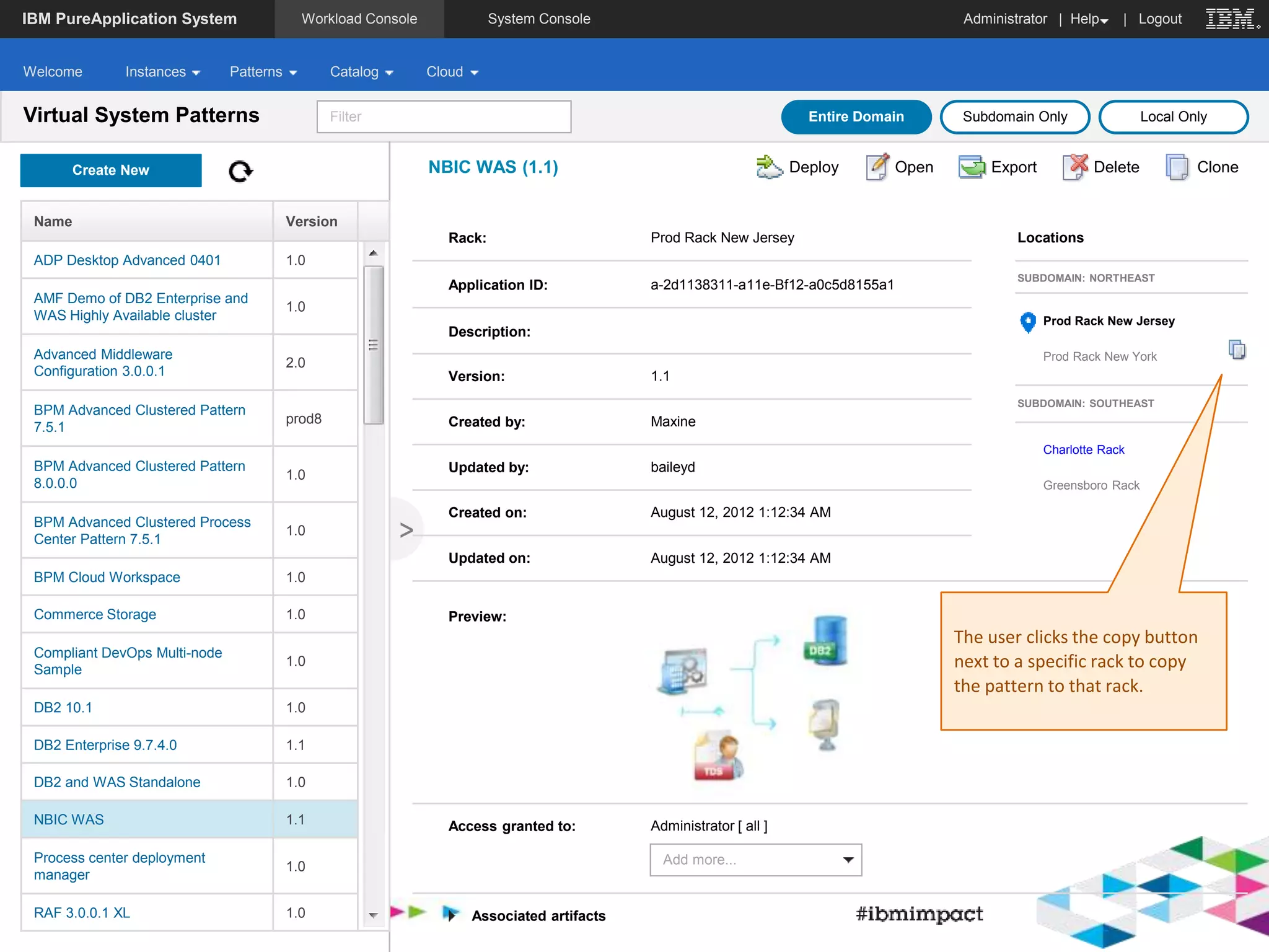 IBM PureApplication System Administrator | Workload Console System Console Help | Logout 
Welcome Instances Patterns Catalog Cloud 
Filter 
Create New 
Name Version 
ADP Desktop Advanced 0401 1.0 
AMF Demo of DB2 Enterprise and 
WAS Highly Available cluster 
1.0 
Advanced Middleware 
Configuration 3.0.0.1 
2.0 
BPM Advanced Clustered Pattern 
7.5.1 
prod8 
BPM Advanced Clustered Pattern 
8.0.0.0 
1.0 
BPM Advanced Clustered Process 
Center Pattern 7.5.1 
1.0 
BPM Cloud Workspace 1.0 
Commerce Storage 1.0 
Compliant DevOps Multi-node 
Sample 
1.0 
DB2 10.1 1.0 
DB2 Enterprise 9.7.4.0 1.1 
DB2 and WAS Standalone 1.0 
NBIC WAS 1.1 
Process center deployment 
manager 
1.0 
RAF 3.0.0.1 XL 1.0 
< 
Entire Domain Subdomain Only Local Only 
NBIC WAS (1.1) Deploy Open Export Delete Clone 
Rack: Prod Rack New Jersey 
Application ID: a-2d1138311-a11e-Bf12-a0c5d8155a1 
Description: 
Version: 1.1 
Created by: Maxine 
Updated by: baileyd 
Created on: August 12, 2012 1:12:34 AM 
Updated on: August 12, 2012 1:12:34 AM 
Access granted to: Administrator [ all ] 
Add more... 
Preview: 
Associated artifacts 
Virtual System Patterns 
Locations 
SUBDOMAIN: NORTHEAST 
Prod Rack New Jersey 
Prod Rack New York 
SUBDOMAIN: SOUTHEAST 
Charlotte Rack 
Greensboro Rack 
The user clicks the copy button 
next to a specific rack to copy 
the pattern to that rack. 
 
