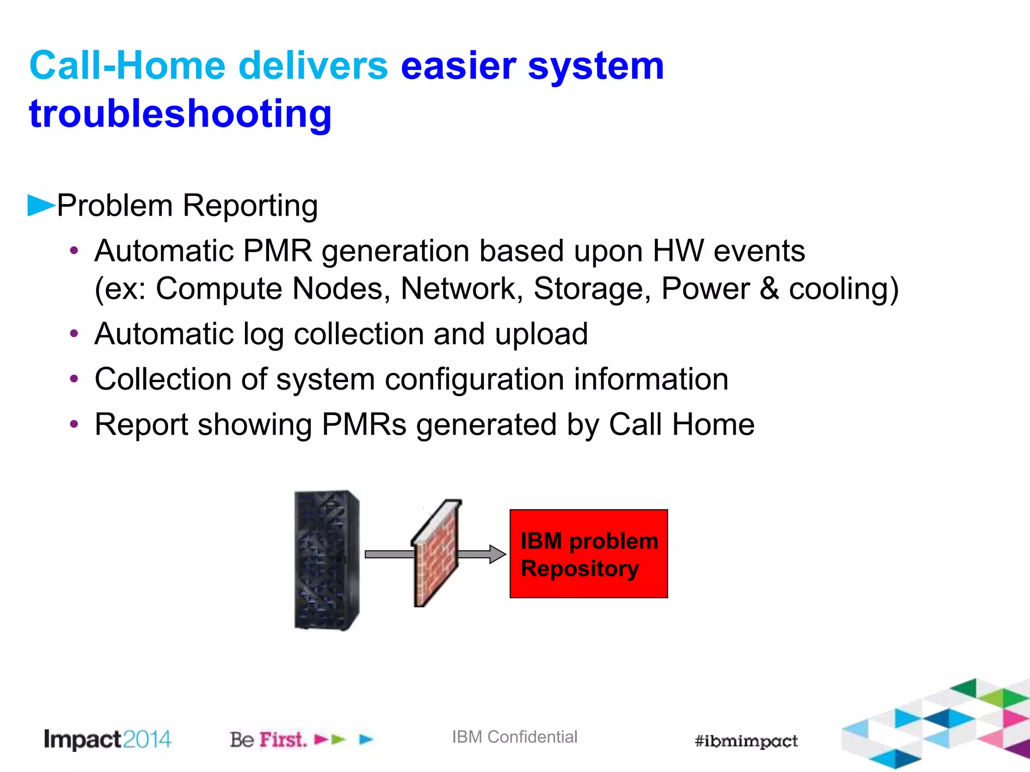Call-Home delivers easier system 
troubleshooting 
Problem Reporting 
• Automatic PMR generation based upon HW events 
(ex: Compute Nodes, Network, Storage, Power & cooling) 
• Automatic log collection and upload 
• Collection of system configuration information 
• Report showing PMRs generated by Call Home 
IBM problem 
Repository 
IBM Confidential 
 