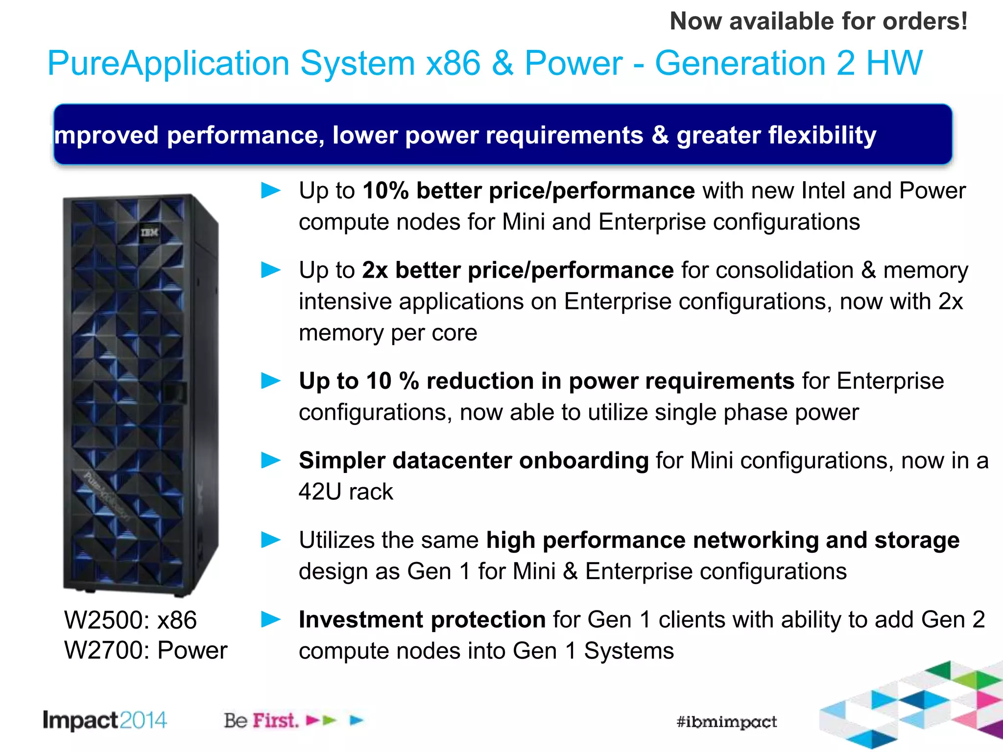 PureApplication System x86 & Power - Generation 2 HW 
Improved performance, lower power requirements & greater flexibility 
Up to 10% better price/performance with new Intel and Power 
compute nodes for Mini and Enterprise configurations 
Up to 2x better price/performance for consolidation & memory 
intensive applications on Enterprise configurations, now with 2x 
memory per core 
Up to 10 % reduction in power requirements for Enterprise 
configurations, now able to utilize single phase power 
Simpler datacenter onboarding for Mini configurations, now in a 
42U rack 
Utilizes the same high performance networking and storage 
design as Gen 1 for Mini & Enterprise configurations 
Investment protection for Gen 1 clients with ability to add Gen 2 
compute nodes into Gen 1 Systems 
W2500: x86 
W2700: Power 
Now available for orders! 
 