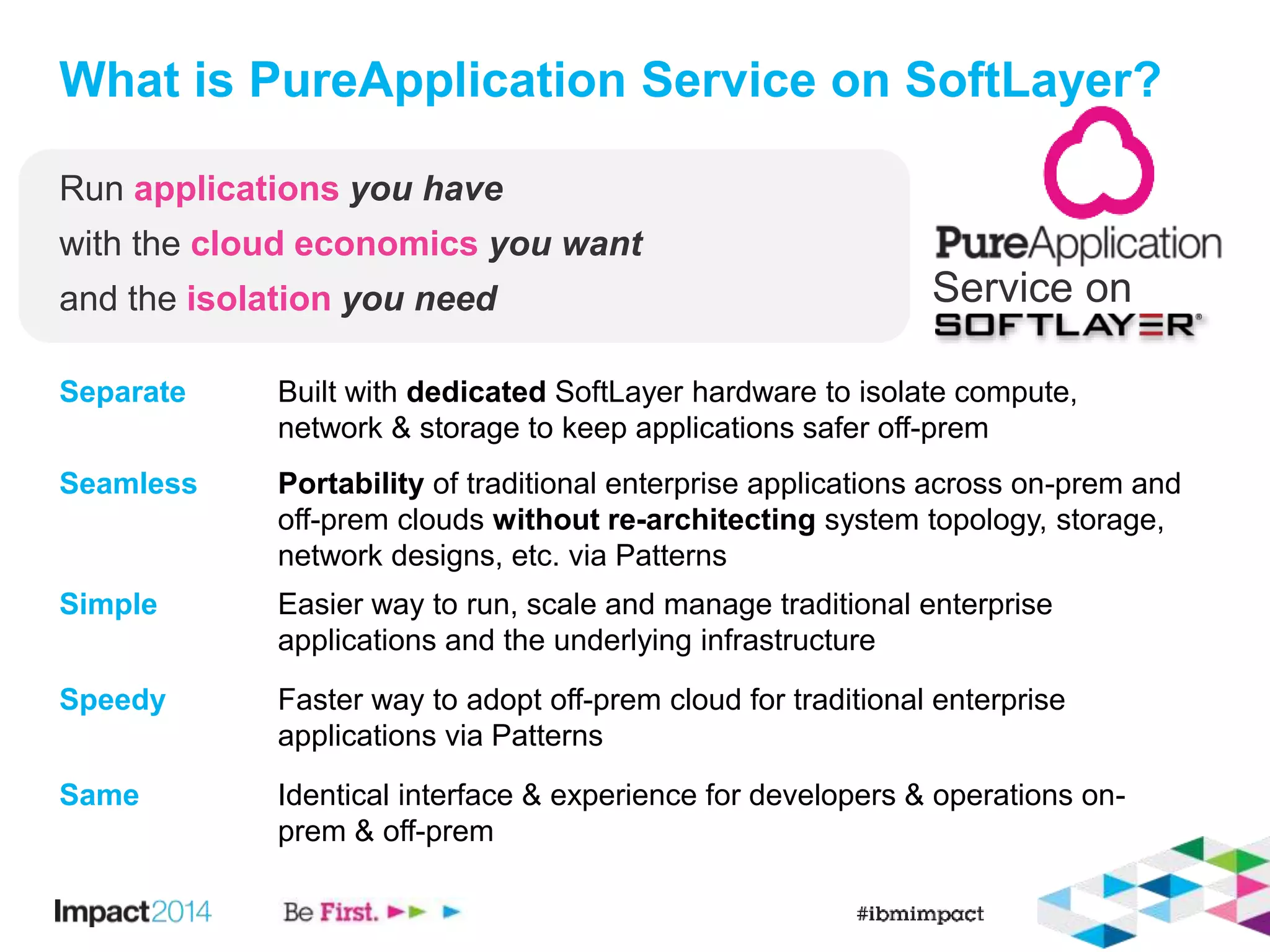 What is PureApplication Service on SoftLayer? 
Service on 
Run applications you have 
with the cloud economics you want 
and the isolation you need 
Separate Built with dedicated SoftLayer hardware to isolate compute, 
network & storage to keep applications safer off-prem 
Seamless Portability of traditional enterprise applications across on-prem and 
off-prem clouds without re-architecting system topology, storage, 
network designs, etc. via Patterns 
Simple Easier way to run, scale and manage traditional enterprise 
applications and the underlying infrastructure 
Speedy Faster way to adopt off-prem cloud for traditional enterprise 
applications via Patterns 
Same Identical interface & experience for developers & operations on-prem 
& off-prem 
 