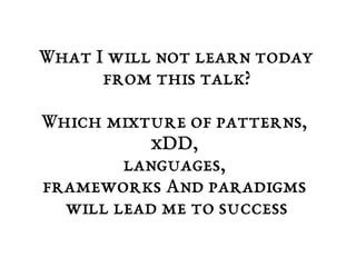 What I will not learn today 
from this talk? 
Which mixture of patterns, 
xDD, 
languages, 
frameworks And paradigms 
will lead me to success 
 