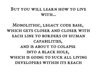 But you will learn how to live 
with... 
Monolithic, legacy code base, 
which gets closer and closer with 
each line to borders of human 
capabilities, 
and is about to colapse 
into a black hole, 
which is going to suck all living 
developers within its reach 
 