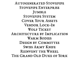Autogenerated Stovepipe 
Stovepipe Enterprise 
Jumble 
Stovepipe System 
Cover Your Assets 
Vendor Lock-In 
Wolf Ticket 
Architecture by Implication 
Warm Bodies 
Design by Committee 
Swiss Army Knife 
Reinvent the Wheel 
The Grand Old Duke of York 
 
