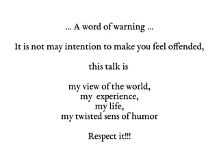 … A word of warning … 
It is not may intention to make you feel offended, 
this talk is 
my view of the world, 
my experience, 
my life, 
my twisted sens of humor 
Respect it!!! 
 