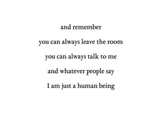 and remember 
you can always leave the room 
you can always talk to me 
and whatever people say 
I am just a human being 
 