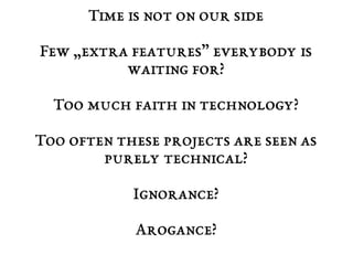 Time is not on our side 
Few „extra features” everybody is 
waiting for? 
Too much faith in technology? 
Too often these projects are seen as 
purely technical? 
Ignorance? 
Arogance? 
 
