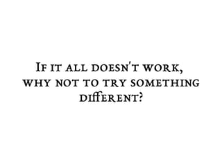 If it all doesn't work, 
why not to try something 
different? 
 