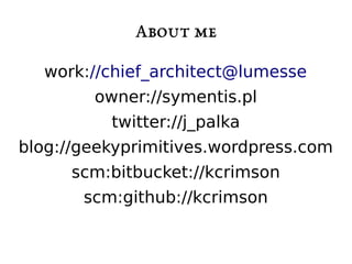 About me 
work://chief_architect@lumesse 
owner://symentis.pl 
twitter://j_palka 
blog://geekyprimitives.wordpress.com 
scm:bitbucket://kcrimson 
scm:github://kcrimson 
 