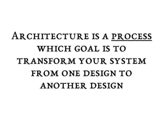 Architecture is a process 
which goal is to 
transform your system 
from one design to 
another design 
 