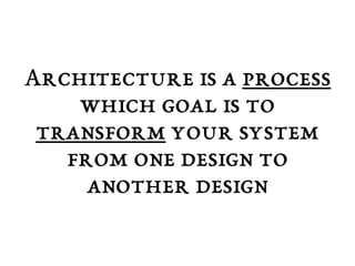 Architecture is a process 
which goal is to 
transform your system 
from one design to 
another design 
 