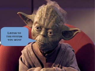 Listen to 
the system 
you must 
 
