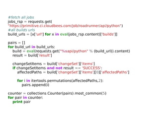#fetch all jobs 
jobs_rsp = requests.get( 
"https://primitive.ci.cloudbees.com/job/roadrunner/api/python") 
#all builds urls 
build_urls = [x['url'] for x in eval(jobs_rsp.content)['builds']] 
pairs = [] 
for build_url in build_urls: 
build = eval(requests.get("%sapi/python" % (build_url)).content) 
result = build['result'] 
changeSetItems = build['changeSet']['items'] 
if changeSetItems and not result == 'SUCCESS': 
affectedPaths = build['changeSet']['items'][0]['affectedPaths'] 
for i in itertools.permutations(affectedPaths,2): 
pairs.append(i) 
counter = collections.Counter(pairs).most_common(5) 
for pair in counter: 
print pair 
 