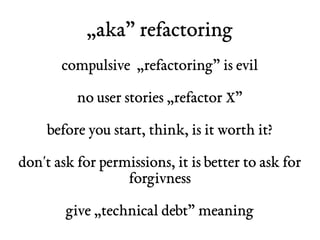 „aka” refactoring 
compulsive „refactoring” is evil 
no user stories „refactor X” 
before you start, think, is it worth it? 
don't ask for permissions, it is better to ask for 
forgivness 
give „technical debt” meaning 
 