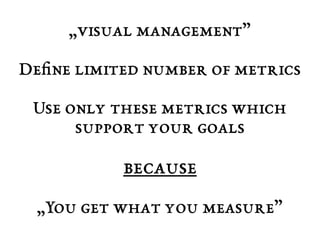 „visual management” 
Define limited number of metrics 
Use only these metrics which 
support your goals 
because 
„You get what you measure” 
 