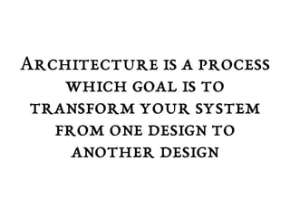 Architecture is a process 
which goal is to 
transform your system 
from one design to 
another design 
 
