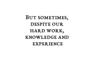 But sometimes, 
despite our 
hard work, 
knowledge and 
experience 
 