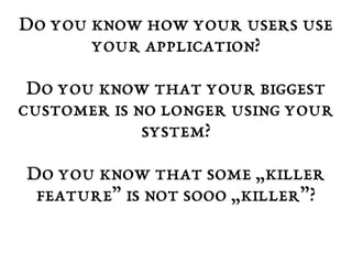 Do you know how your users use 
your application? 
Do you know that your biggest 
customer is no longer using your 
system? 
Do you know that some „killer 
feature” is not sooo „killer”? 
 