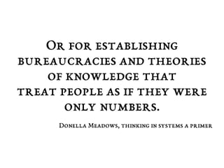 Or for establishing 
bureaucracies and theories 
of knowledge that 
treat people as if they were 
only numbers. 
Donella Meadows, thinking in systems a primer 
 