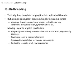 >Patterns > Multi-threadingMulti-threadingTypically, functional decomposition into individual threadsBut, explicit concurrent programming brings complexitiesManaging threads, semaphores, monitors, dead-locks, race conditions, mutual exclusion, synchronization, etc.Moving towards implicit parallelismIntegrating concurrency & coordination into mainstream programming languagesDeveloping tools to ease developmentEncapsulating parallelism in reusable components Raising the semantic level: new approaches