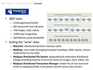 >Patterns > Data Parallelism > ExampleMySpace2007 stats:115B pageviews/month5M concurrent users @ peak+3B images, mp3, videos+10M new images/day160 Gbit/sec peak bandwidthScaling the “write” data:MyCache: distributed dynamic memory cacheMyRelay: inter-node messaging transport handling +100K req/sec, directs reads/writes to any nodeMySpace Distributed File System: geographically redundant distributed storage providing massive concurrent access to images, mp3, videos, etc.MySpace Distributed Transaction Manager: broker for all non-transient writes to databases/SAN, multi-phase commit across data centers