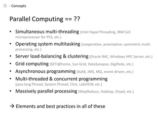 > ConceptsParallel Computing == ??Simultaneous multi-threading (Intel HyperThreading, IBM Cell microprocessor for PS3, etc.)Operating system multitasking (cooperative, preemptive; symmetric multi-processing, etc.)Server load-balancing & clustering(Oracle RAC, Windows HPC Server, etc.)Grid computing (SETI@home, Sun Grid, DataSynapse, DigiPede, etc.)Asynchronous programming (AJAX, JMS, MQ, event-driven, etc.)Multi-threaded & concurrent programming (java.lang.Thread, System.Thread, Click, LabVIEW, etc.)Massively parallel processing (MapReduce, Hadoop, Dryad, etc.) Elements and best practices in all of these