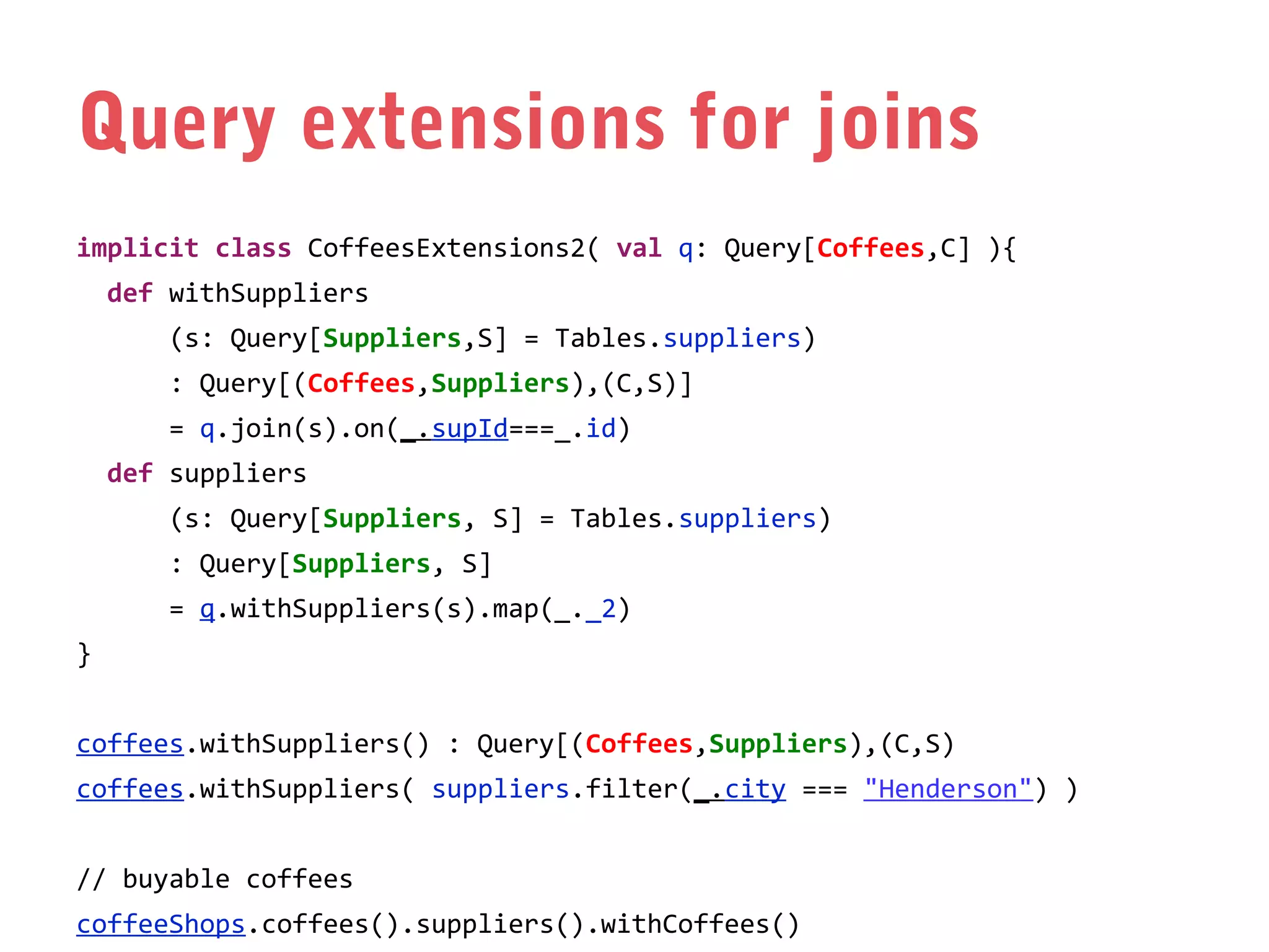 Query extensions for joins
implicit class CoffeesExtensions2( val q: Query[Coffees,C] ){
def withSuppliers
(s: Query[Suppliers,S] = Tables.suppliers)
: Query[(Coffees,Suppliers),(C,S)]
= q.join(s).on(_.supId===_.id)
def suppliers
(s: Query[Suppliers, S] = Tables.suppliers)
: Query[Suppliers, S]
= q.withSuppliers(s).map(_._2)
}
coffees.withSuppliers() : Query[(Coffees,Suppliers),(C,S)
coffees.withSuppliers( suppliers.filter(_.city === "Henderson") )
// buyable coffees
coffeeShops.coffees().suppliers().withCoffees()

 