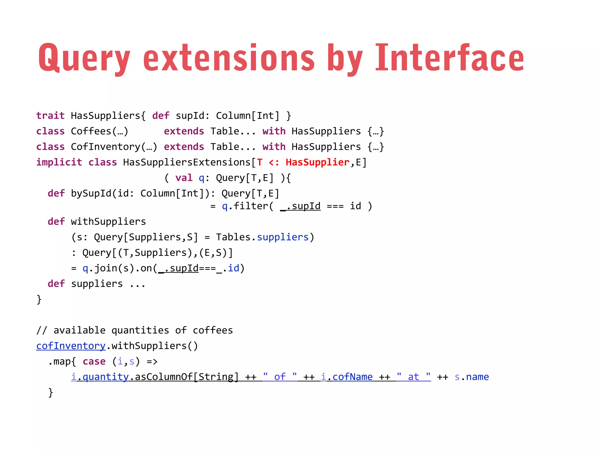 Query extensions by Interface
trait HasSuppliers{ def supId: Column[Int] }
class Coffees(…)
extends Table... with HasSuppliers {…}
class CofInventory(…) extends Table... with HasSuppliers {…}
implicit class HasSuppliersExtensions[T <: HasSupplier,E]
( val q: Query[T,E] ){
def bySupId(id: Column[Int]): Query[T,E]
= q.filter( _.supId === id )
def withSuppliers
(s: Query[Suppliers,S] = Tables.suppliers)
: Query[(T,Suppliers),(E,S)]
= q.join(s).on(_.supId===_.id)
def suppliers ...
}
// available quantities of coffees
cofInventory.withSuppliers()
.map{ case (i,s) =>
i.quantity.asColumnOf[String] ++ " of " ++ i.cofName ++ " at " ++ s.name
}

 