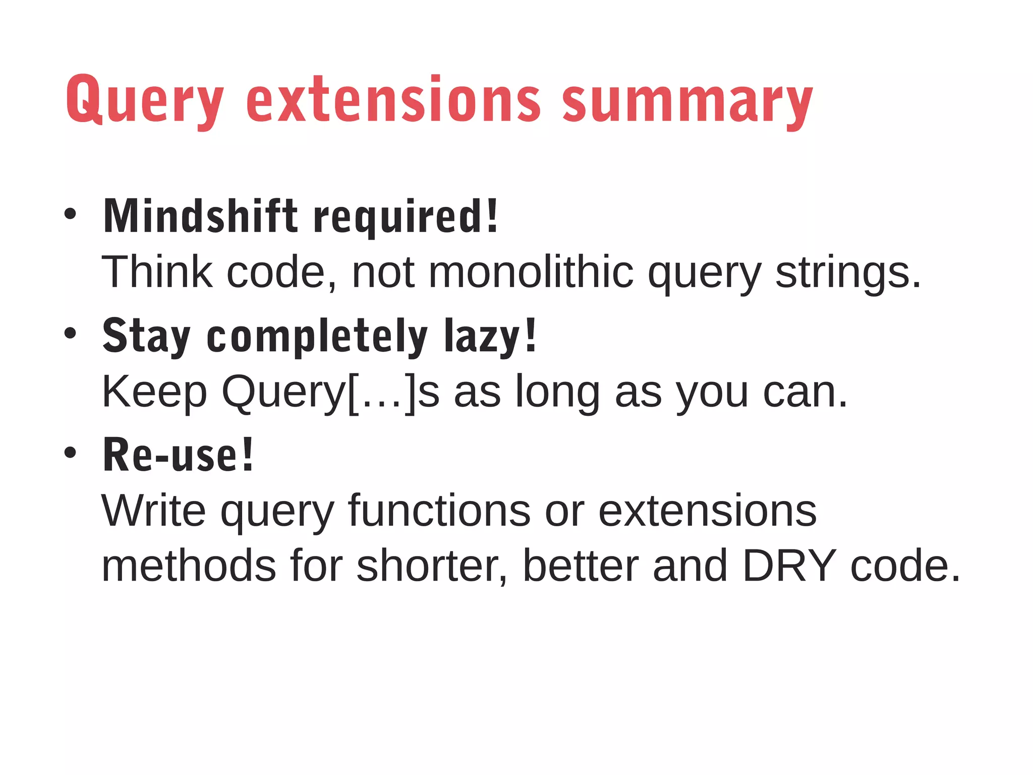 Query extensions summary
• Mindshift required!
Think code, not monolithic query strings.
• Stay completely lazy!
Keep Query[…]s as long as you can.
• Re-use!
Write query functions or extensions
methods for shorter, better and DRY code.

 