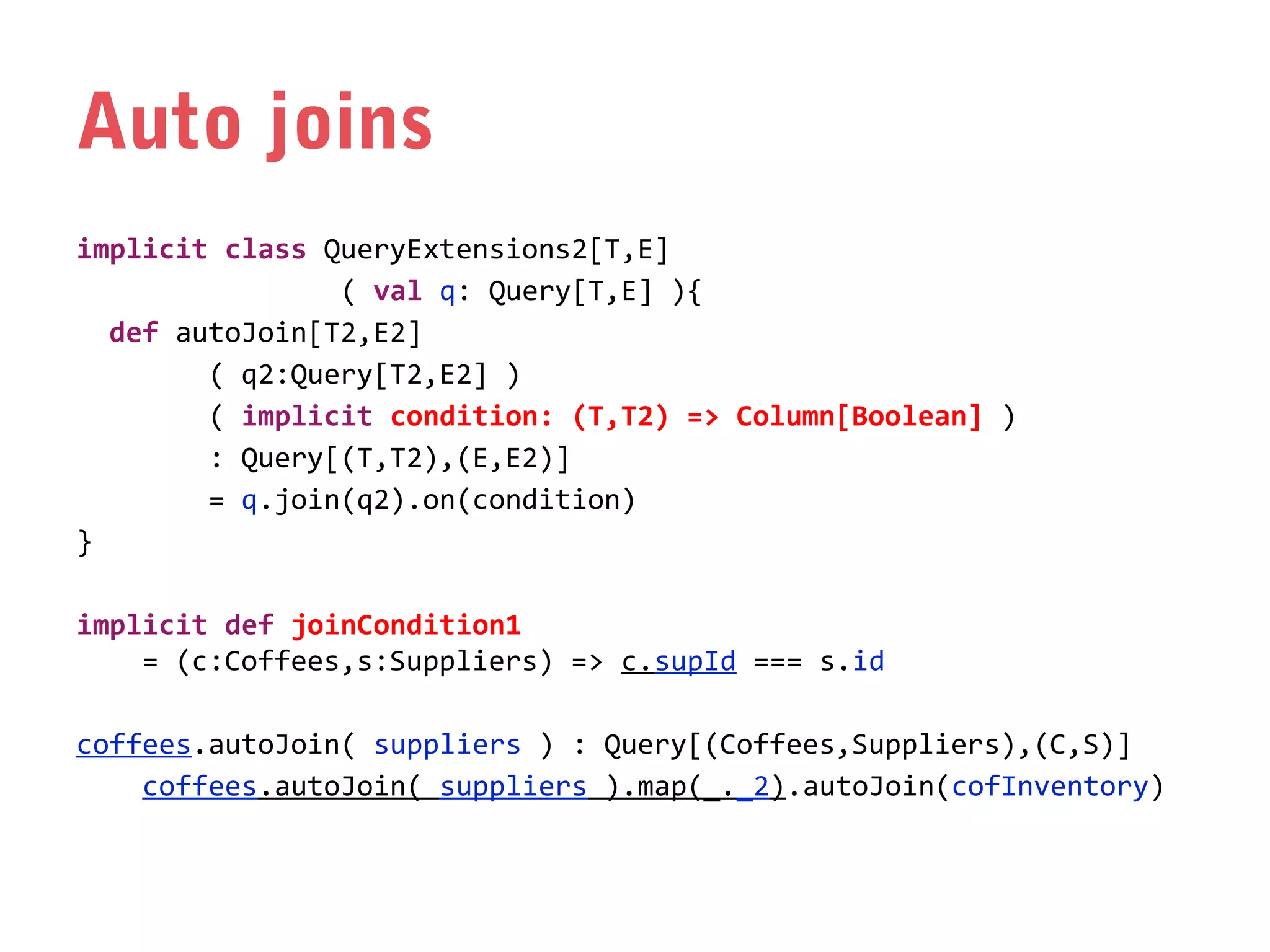 Auto joins
implicit class QueryExtensions2[T,E]
( val q: Query[T,E] ){
def autoJoin[T2,E2]
( q2:Query[T2,E2] )
( implicit condition: (T,T2) => Column[Boolean] )
: Query[(T,T2),(E,E2)]
= q.join(q2).on(condition)
}
implicit def joinCondition1
= (c:Coffees,s:Suppliers) => c.supId === s.id
coffees.autoJoin( suppliers ) : Query[(Coffees,Suppliers),(C,S)]
coffees.autoJoin( suppliers ).map(_._2).autoJoin(cofInventory)

 
