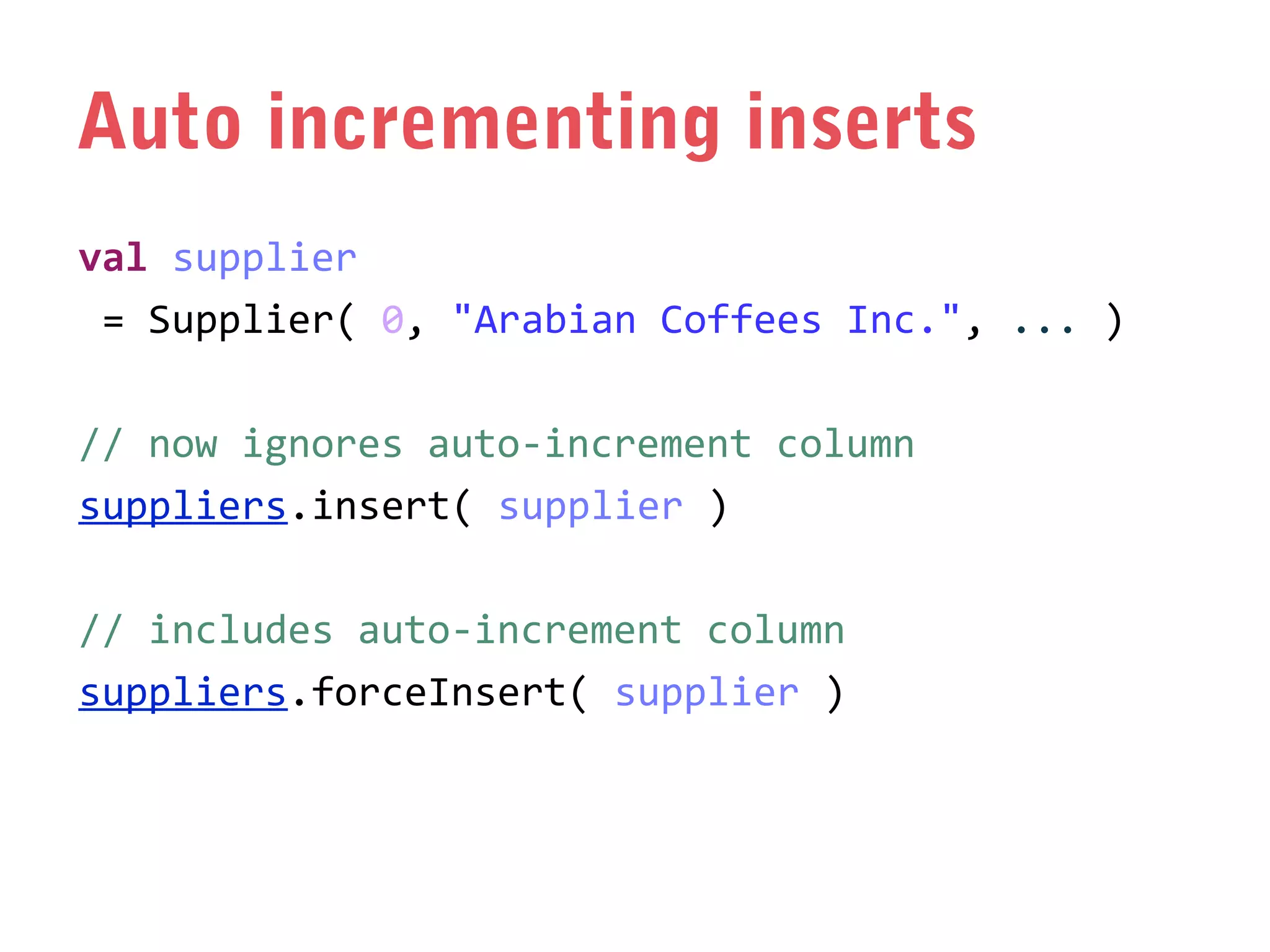 Auto incrementing inserts
val supplier
= Supplier( 0, "Arabian Coffees Inc.", ... )
// now ignores auto-increment column
suppliers.insert( supplier )
// includes auto-increment column
suppliers.forceInsert( supplier )

 