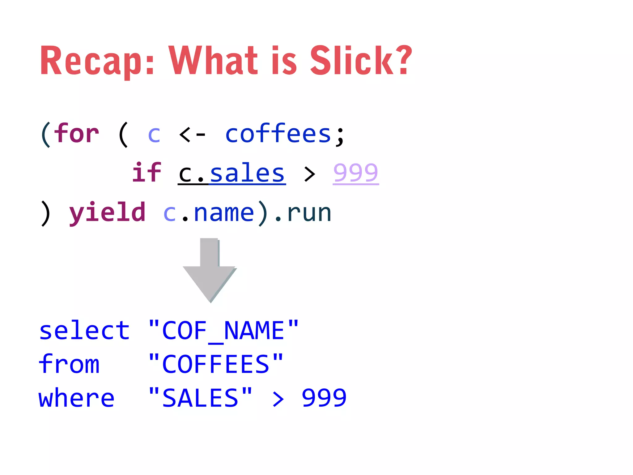 Recap: What is Slick?
(for ( c <- coffees;
if c.sales > 999
) yield c.name).run

select "COF_NAME"
from
"COFFEES"
where "SALES" > 999

 