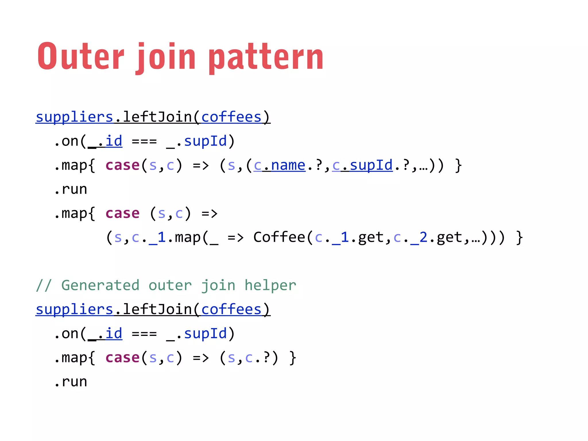 Outer join pattern
suppliers.leftJoin(coffees)
.on(_.id === _.supId)
.map{ case(s,c) => (s,(c.name.?,c.supId.?,…)) }
.run
.map{ case (s,c) =>
(s,c._1.map(_ => Coffee(c._1.get,c._2.get,…))) }
// Generated outer join helper
suppliers.leftJoin(coffees)
.on(_.id === _.supId)
.map{ case(s,c) => (s,c.?) }
.run

 
