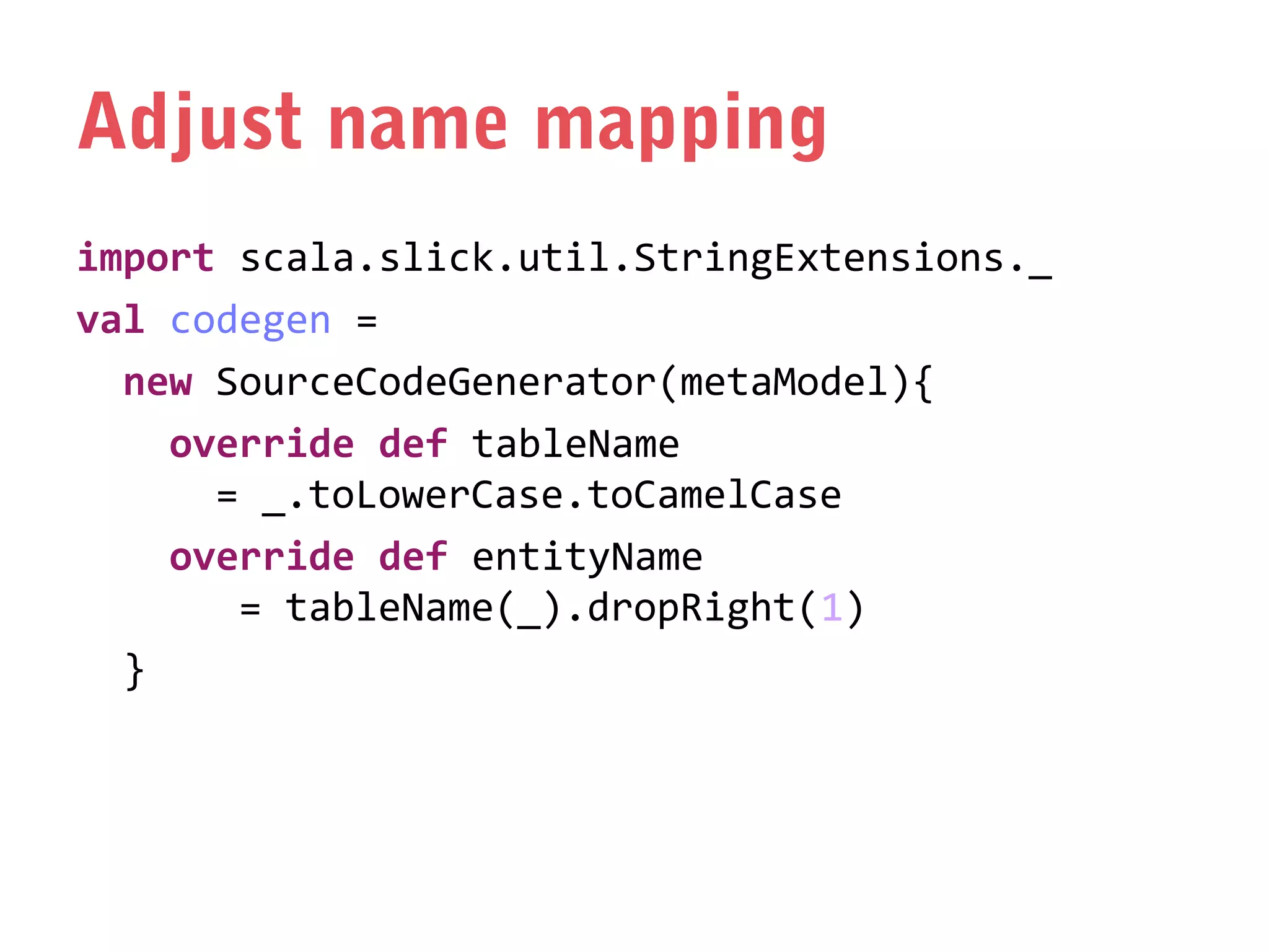 Adjust name mapping
import scala.slick.util.StringExtensions._
val codegen =
new SourceCodeGenerator(metaModel){
override def tableName
= _.toLowerCase.toCamelCase
override def entityName
= tableName(_).dropRight(1)
}

 