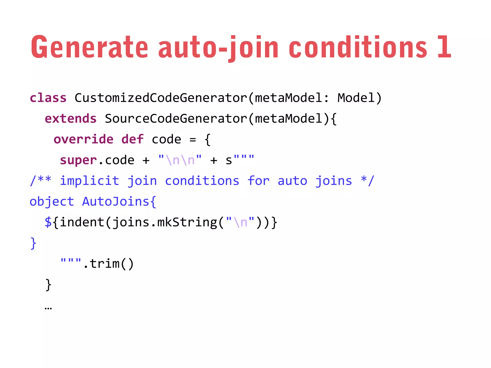Generate auto-join conditions 1
class CustomizedCodeGenerator(metaModel: Model)
extends SourceCodeGenerator(metaModel){
override def code = {
super.code + "nn" + s"""
/** implicit join conditions for auto joins */
object AutoJoins{
${indent(joins.mkString("n"))}
}
""".trim()
}
…

 