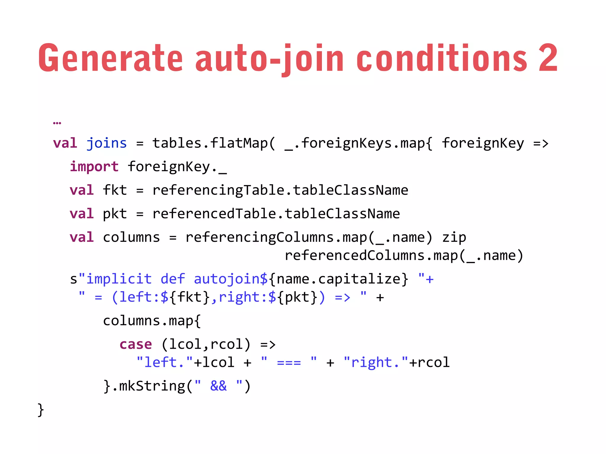 Generate auto-join conditions 2
…
val joins = tables.flatMap( _.foreignKeys.map{ foreignKey =>
import foreignKey._
val fkt = referencingTable.tableClassName
val pkt = referencedTable.tableClassName
val columns = referencingColumns.map(_.name) zip
referencedColumns.map(_.name)
s"implicit def autojoin${name.capitalize} "+
" = (left:${fkt},right:${pkt}) => " +
columns.map{
case (lcol,rcol) =>
"left."+lcol + " === " + "right."+rcol
}.mkString(" && ")
}

 
