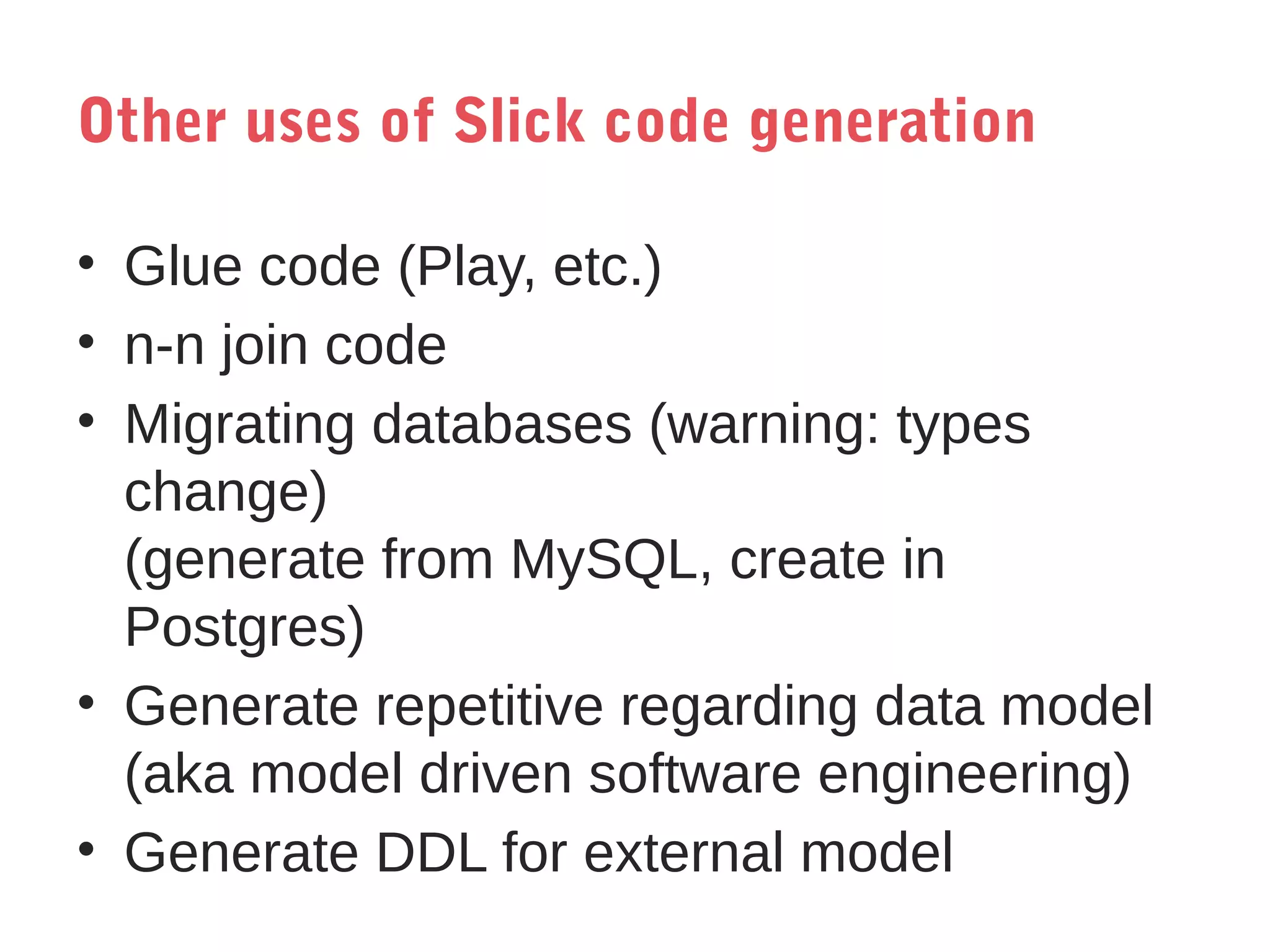Other uses of Slick code generation
• Glue code (Play, etc.)
• n-n join code
• Migrating databases (warning: types
change)
(generate from MySQL, create in
Postgres)
• Generate repetitive regarding data model
(aka model driven software engineering)
• Generate DDL for external model

 