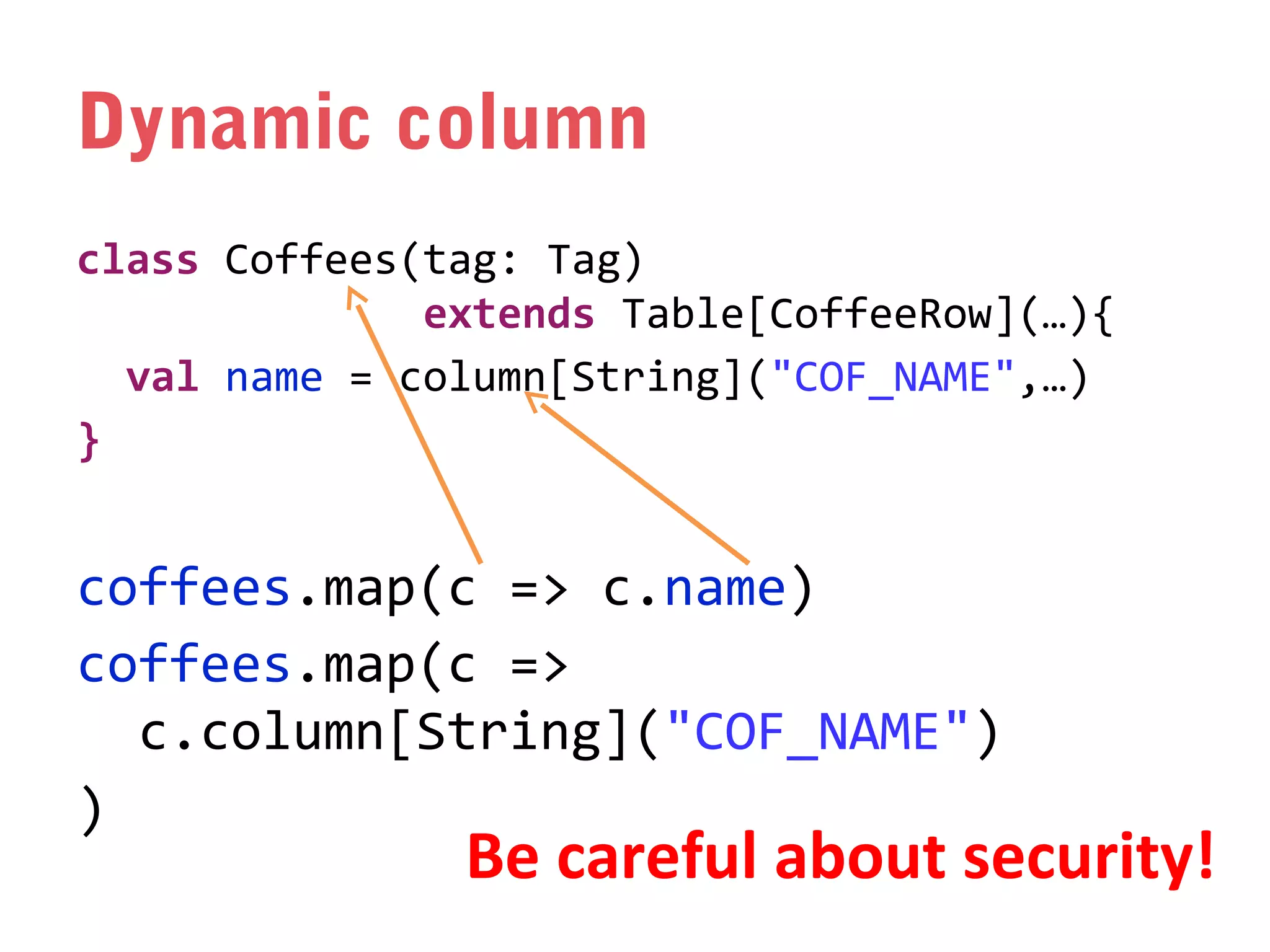 Dynamic column
class Coffees(tag: Tag)
extends Table[CoffeeRow](…){
val name = column[String]("COF_NAME",…)
}

coffees.map(c => c.name)
coffees.map(c =>
c.column[String]("COF_NAME")
)

Be careful about security!

 