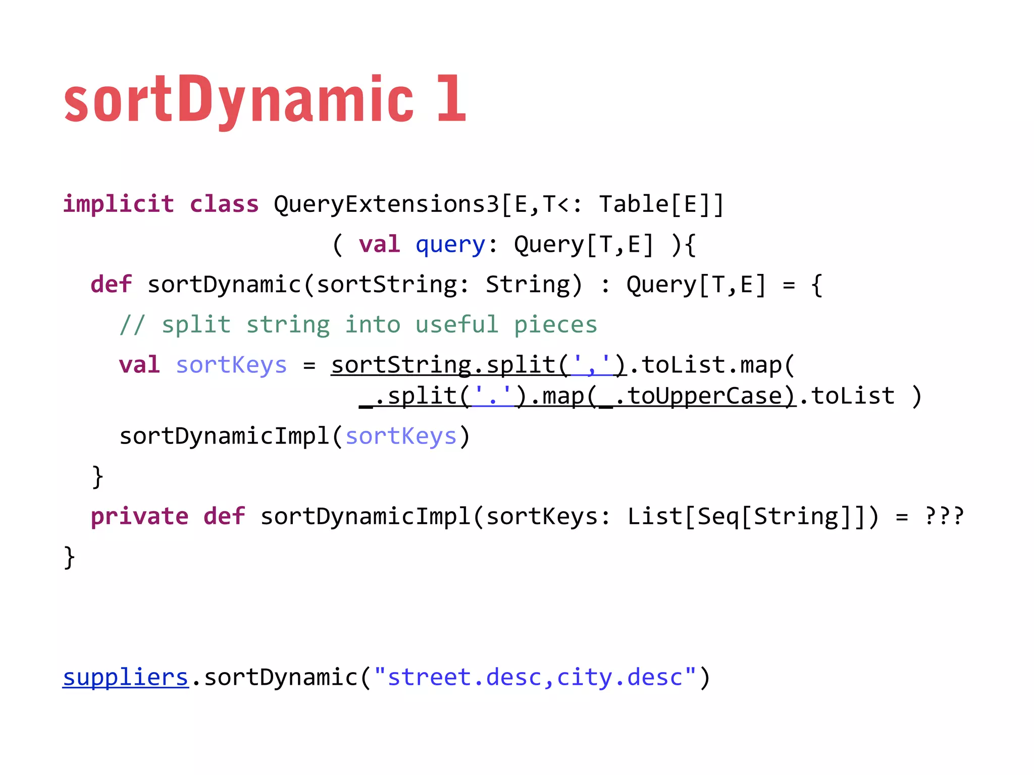 sortDynamic 1
implicit class QueryExtensions3[E,T<: Table[E]]
( val query: Query[T,E] ){
def sortDynamic(sortString: String) : Query[T,E] = {
// split string into useful pieces
val sortKeys = sortString.split(',').toList.map(
_.split('.').map(_.toUpperCase).toList )
sortDynamicImpl(sortKeys)
}
private def sortDynamicImpl(sortKeys: List[Seq[String]]) = ???
}

suppliers.sortDynamic("street.desc,city.desc")

 