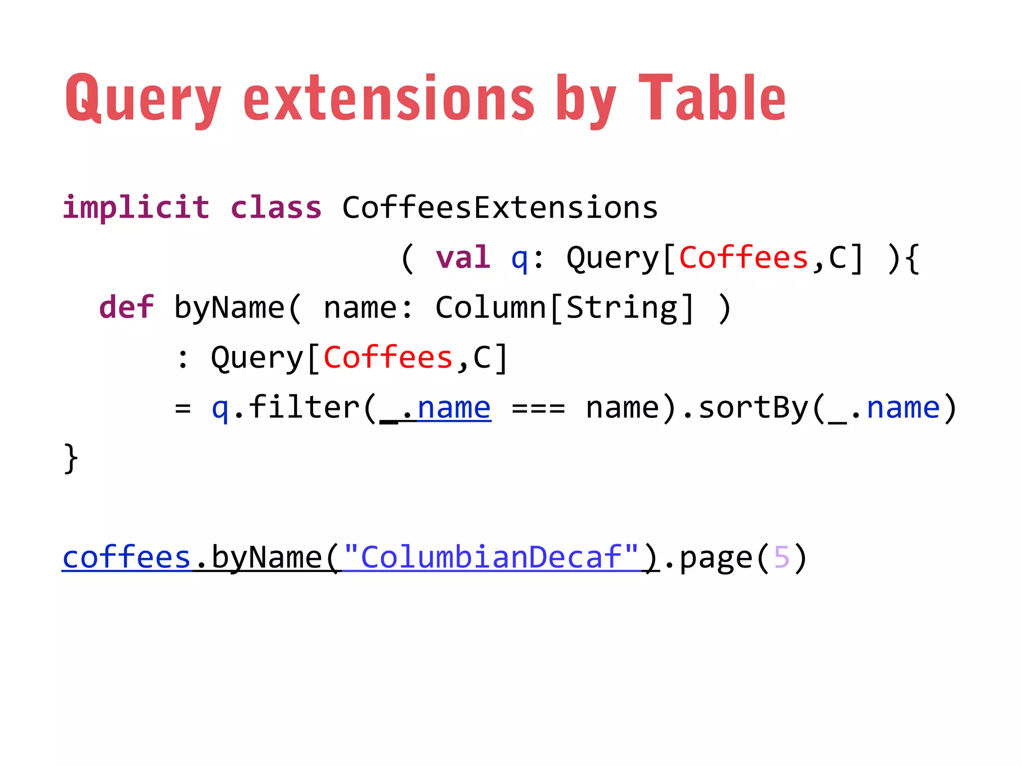 Query extensions by Table
implicit class CoffeesExtensions
( val q: Query[Coffees,C] ){
def byName( name: Column[String] )
: Query[Coffees,C]
= q.filter(_.name === name).sortBy(_.name)
}
coffees.byName("ColumbianDecaf").page(5)

 