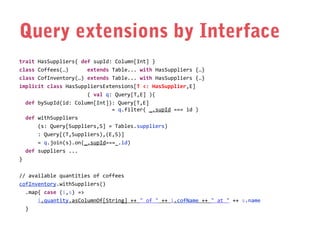 Query extensions by Interface
trait HasSuppliers{ def supId: Column[Int] }
class Coffees(…)
extends Table... with HasSuppliers {…}
class CofInventory(…) extends Table... with HasSuppliers {…}
implicit class HasSuppliersExtensions[T <: HasSupplier,E]
( val q: Query[T,E] ){
def bySupId(id: Column[Int]): Query[T,E]
= q.filter( _.supId === id )
def withSuppliers
(s: Query[Suppliers,S] = Tables.suppliers)
: Query[(T,Suppliers),(E,S)]
= q.join(s).on(_.supId===_.id)
def suppliers ...
}
// available quantities of coffees
cofInventory.withSuppliers()
.map{ case (i,s) =>
i.quantity.asColumnOf[String] ++ " of " ++ i.cofName ++ " at " ++ s.name
}

 