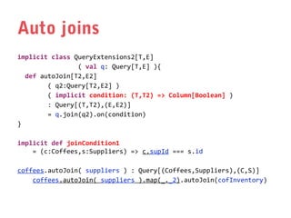 Auto joins
implicit class QueryExtensions2[T,E]
( val q: Query[T,E] ){
def autoJoin[T2,E2]
( q2:Query[T2,E2] )
( implicit condition: (T,T2) => Column[Boolean] )
: Query[(T,T2),(E,E2)]
= q.join(q2).on(condition)
}
implicit def joinCondition1
= (c:Coffees,s:Suppliers) => c.supId === s.id
coffees.autoJoin( suppliers ) : Query[(Coffees,Suppliers),(C,S)]
coffees.autoJoin( suppliers ).map(_._2).autoJoin(cofInventory)

 
