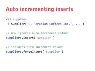Auto incrementing inserts
val supplier
= Supplier( 0, "Arabian Coffees Inc.", ... )
// now ignores auto-increment column
suppliers.insert( supplier )
// includes auto-increment column
suppliers.forceInsert( supplier )

 