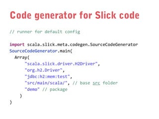 Code generator for Slick code
// runner for default config
import scala.slick.meta.codegen.SourceCodeGenerator
SourceCodeGenerator.main(
Array(
"scala.slick.driver.H2Driver",
"org.h2.Driver",
"jdbc:h2:mem:test",
"src/main/scala/", // base src folder
"demo" // package
)
)

 