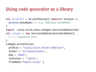 Using code generator as a library
val metaModel = db.withSession{ implicit session =>
profile.metaModel // e.g. H2Driver.metaModel
}
import scala.slick.meta.codegen.SourceCodeGenerator
val codegen = new SourceCodeGenerator(metaModel){
// <- customize here
}
codegen.writeToFile(
profile = "scala.slick.driver.H2Driver”,
folder = "src/main/scala/",
pkg = "demo",
container = "Tables",
fileName="Tables.scala" )

 