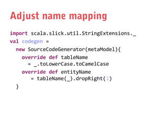 Adjust name mapping
import scala.slick.util.StringExtensions._
val codegen =
new SourceCodeGenerator(metaModel){
override def tableName
= _.toLowerCase.toCamelCase
override def entityName
= tableName(_).dropRight(1)
}

 