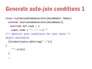 Generate auto-join conditions 1
class CustomizedCodeGenerator(metaModel: Model)
extends SourceCodeGenerator(metaModel){
override def code = {
super.code + "nn" + s"""
/** implicit join conditions for auto joins */
object AutoJoins{
${indent(joins.mkString("n"))}
}
""".trim()
}
…

 