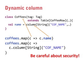 Dynamic column
class Coffees(tag: Tag)
extends Table[CoffeeRow](…){
val name = column[String]("COF_NAME",…)
}

coffees.map(c => c.name)
coffees.map(c =>
c.column[String]("COF_NAME")
)

Be careful about security!

 