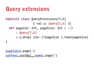 Query extensions
implicit class QueryExtensions[T,E]
( val q: Query[T,E] ){
def page(no: Int, pageSize: Int = 10)
: Query[T,E]
= q.drop( (no-1)*pageSize ).take(pageSize)
}
suppliers.page(5)
coffees.sortBy(_.name).page(5)

 