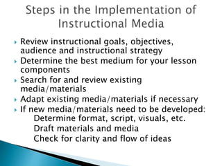  Review instructional goals, objectives,
audience and instructional strategy
 Determine the best medium for your lesson
components
 Search for and review existing
media/materials
 Adapt existing media/materials if necessary
 If new media/materials need to be developed:
Determine format, script, visuals, etc.
Draft materials and media
Check for clarity and flow of ideas
 